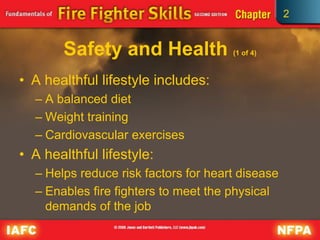 2
Safety and Health (1 of 4)
• A healthful lifestyle includes:
– A balanced diet
– Weight training
– Cardiovascular exercises
• A healthful lifestyle:
– Helps reduce risk factors for heart disease
– Enables fire fighters to meet the physical
demands of the job
 