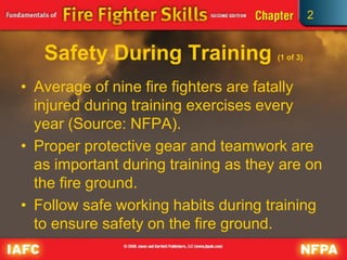 2
Safety During Training (1 of 3)
• Average of nine fire fighters are fatally
injured during training exercises every
year (Source: NFPA).
• Proper protective gear and teamwork are
as important during training as they are on
the fire ground.
• Follow safe working habits during training
to ensure safety on the fire ground.
 