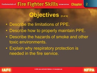 2
Objectives (2 of 4)
• Describe the limitations of PPE.
• Describe how to properly maintain PPE.
• Describe the hazards of smoke and other
toxic environments.
• Explain why respiratory protection is
needed in the fire service.
 