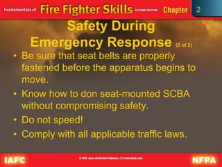 2
Safety During
Emergency Response (2 of 2)
• Be sure that seat belts are properly
fastened before the apparatus begins to
move.
• Know how to don seat-mounted SCBA
without compromising safety.
• Do not speed!
• Comply with all applicable traffic laws.
 