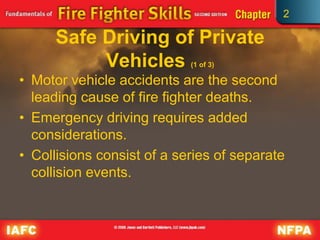 2
Safe Driving of Private
Vehicles (1 of 3)
• Motor vehicle accidents are the second
leading cause of fire fighter deaths.
• Emergency driving requires added
considerations.
• Collisions consist of a series of separate
collision events.
 