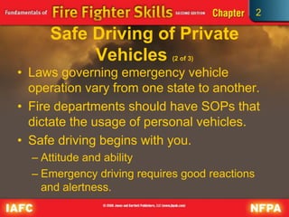 2
Safe Driving of Private
Vehicles (2 of 3)
• Laws governing emergency vehicle
operation vary from one state to another.
• Fire departments should have SOPs that
dictate the usage of personal vehicles.
• Safe driving begins with you.
– Attitude and ability
– Emergency driving requires good reactions
and alertness.
 
