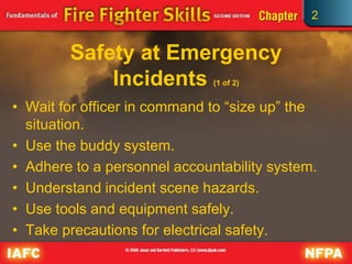 2
Safety at Emergency
Incidents (1 of 2)
• Wait for officer in command to “size up” the
situation.
• Use the buddy system.
• Adhere to a personnel accountability system.
• Understand incident scene hazards.
• Use tools and equipment safely.
• Take precautions for electrical safety.
 