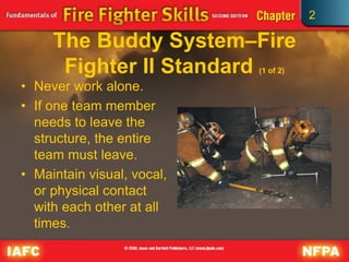 2
The Buddy System–Fire
Fighter II Standard (1 of 2)
• Never work alone.
• If one team member
needs to leave the
structure, the entire
team must leave.
• Maintain visual, vocal,
or physical contact
with each other at all
times.
 