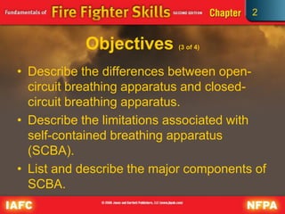 2
Objectives (3 of 4)
• Describe the differences between open-
circuit breathing apparatus and closed-
circuit breathing apparatus.
• Describe the limitations associated with
self-contained breathing apparatus
(SCBA).
• List and describe the major components of
SCBA.
 