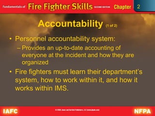 2
Accountability (1 of 2)
• Personnel accountability system:
– Provides an up-to-date accounting of
everyone at the incident and how they are
organized
• Fire fighters must learn their department’s
system, how to work within it, and how it
works within IMS.
 