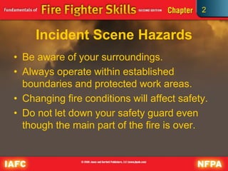 2
Incident Scene Hazards
• Be aware of your surroundings.
• Always operate within established
boundaries and protected work areas.
• Changing fire conditions will affect safety.
• Do not let down your safety guard even
though the main part of the fire is over.
 