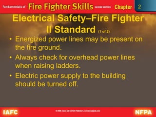 2
Electrical Safety–Fire Fighter
II Standard (1 of 2)
• Energized power lines may be present on
the fire ground.
• Always check for overhead power lines
when raising ladders.
• Electric power supply to the building
should be turned off.
 
