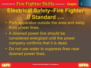 2
Electrical Safety–Fire Fighter
II Standard (2 of 2)
• Park apparatus outside the area and away
from power lines.
• A downed power line should be
considered energized until the power
company confirms that it is dead.
• Do not use water to suppress fires near
downed power lines.
 