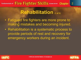2
Rehabilitation (1 of 3)
• Fatigued fire fighters are more prone to
making mistakes and becoming injured.
• Rehabilitation is a systematic process to
provide periods of rest and recovery for
emergency workers during an incident.
 