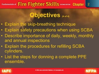 2
Objectives (4 of 4)
• Explain the skip-breathing technique
• Explain safety precautions when using SCBA
• Describe importance of daily, weekly, monthly
and annual inspections
• Explain the procedures for refilling SCBA
cylinders.
• List the steps for donning a complete PPE
ensemble.
 