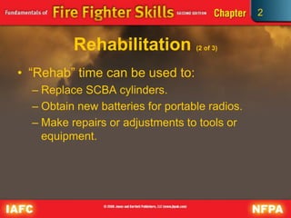 2
Rehabilitation (2 of 3)
• “Rehab” time can be used to:
– Replace SCBA cylinders.
– Obtain new batteries for portable radios.
– Make repairs or adjustments to tools or
equipment.
 