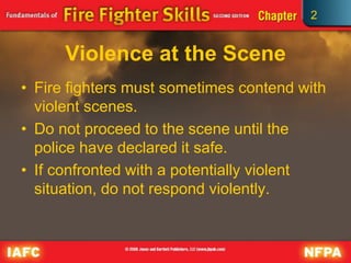 2
Violence at the Scene
• Fire fighters must sometimes contend with
violent scenes.
• Do not proceed to the scene until the
police have declared it safe.
• If confronted with a potentially violent
situation, do not respond violently.
 