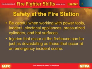 2
Safety at the Fire Station
• Be careful when working with power tools,
ladders, electrical appliances, pressurized
cylinders, and hot surfaces.
• Injuries that occur at the firehouse can be
just as devastating as those that occur at
an emergency incident scene.
 