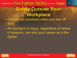 2
Safety Outside Your
Workplace
• Follow safe practices when you are off-
duty.
• An accident or injury, regardless of where
it happens, can end your career as a fire
fighter.
 