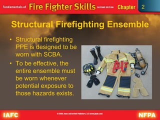 2
Structural Firefighting Ensemble
• Structural firefighting
PPE is designed to be
worn with SCBA.
• To be effective, the
entire ensemble must
be worn whenever
potential exposure to
those hazards exists.
 