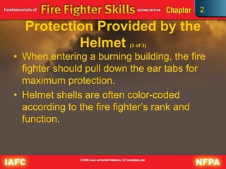 2
Protection Provided by the
Helmet (3 of 3)
• When entering a burning building, the fire
fighter should pull down the ear tabs for
maximum protection.
• Helmet shells are often color-coded
according to the fire fighter’s rank and
function.
 