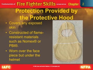 2
Protection Provided by
the Protective Hood
• Covers any exposed
skin
• Constructed of flame-
resistant materials
such as Nomex® or
PBI®.
• Worn over the face
piece but under the
helmet
 