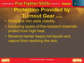 2
Protection Provided by
Turnout Gear (2 of 4)
• Reflective trim adds visibility.
• Insulating layers of fire-resistant materials
protect from high heat.
• Moisture barrier keeps hot liquids and
vapors from reaching the skin.
 