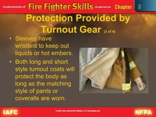 2
Protection Provided by
Turnout Gear (3 of 4)
• Sleeves have
wristlets to keep out
liquids or hot embers.
• Both long and short
style turnout coats will
protect the body as
long as the matching
style of pants or
coveralls are worn.
 