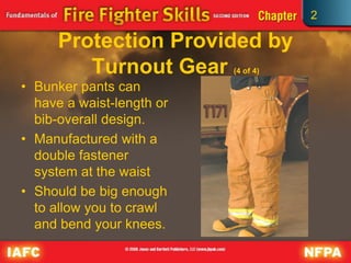 2
Protection Provided by
Turnout Gear (4 of 4)
• Bunker pants can
have a waist-length or
bib-overall design.
• Manufactured with a
double fastener
system at the waist
• Should be big enough
to allow you to crawl
and bend your knees.
 