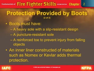 2
Protection Provided by Boots
(2 of 2)
• Boots must have:
– A heavy sole with a slip-resistant design
– A puncture-resistant sole
– A reinforced toe to prevent injury from falling
objects
• An inner liner constructed of materials
such as Nomex or Kevlar adds thermal
protection.
 