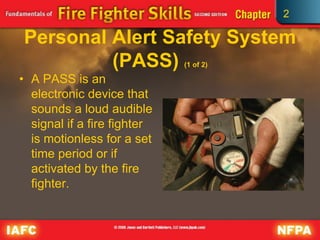 2
Personal Alert Safety System
(PASS) (1 of 2)
• A PASS is an
electronic device that
sounds a loud audible
signal if a fire fighter
is motionless for a set
time period or if
activated by the fire
fighter.
 