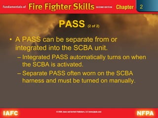 2
PASS (2 of 2)
• A PASS can be separate from or
integrated into the SCBA unit.
– Integrated PASS automatically turns on when
the SCBA is activated.
– Separate PASS often worn on the SCBA
harness and must be turned on manually.
 