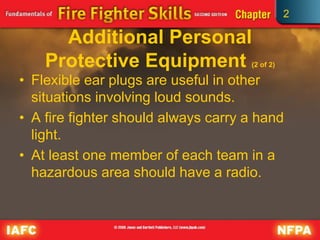 2
Additional Personal
Protective Equipment (2 of 2)
• Flexible ear plugs are useful in other
situations involving loud sounds.
• A fire fighter should always carry a hand
light.
• At least one member of each team in a
hazardous area should have a radio.
 