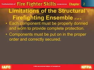 2
Limitations of the Structural
Firefighting Ensemble (1 of 3)
• Each component must be properly donned
and worn to provide complete protection.
• Components must be put on in the proper
order and correctly secured.
 