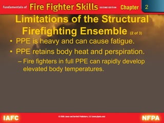 2
Limitations of the Structural
Firefighting Ensemble (2 of 3)
• PPE is heavy and can cause fatigue.
• PPE retains body heat and perspiration.
– Fire fighters in full PPE can rapidly develop
elevated body temperatures.
 
