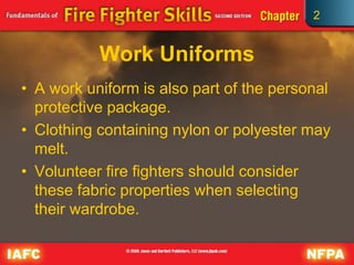 2
Work Uniforms
• A work uniform is also part of the personal
protective package.
• Clothing containing nylon or polyester may
melt.
• Volunteer fire fighters should consider
these fabric properties when selecting
their wardrobe.
 