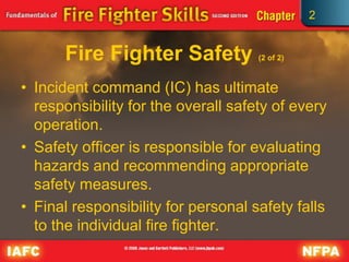 2
Fire Fighter Safety (2 of 2)
• Incident command (IC) has ultimate
responsibility for the overall safety of every
operation.
• Safety officer is responsible for evaluating
hazards and recommending appropriate
safety measures.
• Final responsibility for personal safety falls
to the individual fire fighter.
 