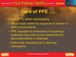 2
Care of PPE (2 of 2)
• Clean PPE when necessary.
– When badly soiled by exposure to smoke or
other contaminants
– PPE exposed to chemicals or hazardous
materials may have to be impounded for
decontamination or disposal.
– Follow the manufacturer’s cleaning
instructions.
 