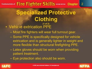 2
Specialized Protective
Clothing
(1 of 2)
• Vehicle extrication PPE
– Most fire fighters will wear full turnout gear.
– Some PPE is specifically designed for vehicle
extrication and is generally lighter in weight and
more flexible than structural firefighting PPE.
– Latex gloves should be worn when providing
patient treatment.
– Eye protection also should be worn.
 