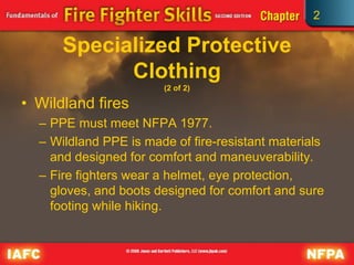 2
Specialized Protective
Clothing
(2 of 2)
• Wildland fires
– PPE must meet NFPA 1977.
– Wildland PPE is made of fire-resistant materials
and designed for comfort and maneuverability.
– Fire fighters wear a helmet, eye protection,
gloves, and boots designed for comfort and sure
footing while hiking.
 