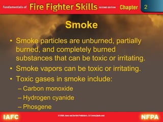 2
Smoke
• Smoke particles are unburned, partially
burned, and completely burned
substances that can be toxic or irritating.
• Smoke vapors can be toxic or irritating.
• Toxic gases in smoke include:
– Carbon monoxide
– Hydrogen cyanide
– Phosgene
 