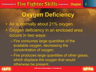2
Oxygen Deficiency
• Air is normally about 21% oxygen.
• Oxygen deficiency in an enclosed area
occurs in two ways:
– Fire consumes large quantities of the
available oxygen, decreasing the
concentration of oxygen.
– Fire produces large quantities of other gases,
which displace the oxygen that would
otherwise be present.
 