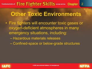 2
Other Toxic Environments
• Fire fighters will encounter toxic gases or
oxygen-deficient atmospheres in many
emergency situations, including:
– Hazardous materials releases
– Confined-space or below-grade structures
 