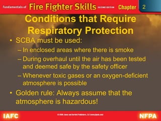 2
Conditions that Require
Respiratory Protection
• SCBA must be used:
– In enclosed areas where there is smoke
– During overhaul until the air has been tested
and deemed safe by the safety officer
– Whenever toxic gases or an oxygen-deficient
atmosphere is possible
• Golden rule: Always assume that the
atmosphere is hazardous!
 