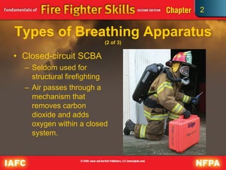 2
Types of Breathing Apparatus
(2 of 3)
• Closed-circuit SCBA
– Seldom used for
structural firefighting
– Air passes through a
mechanism that
removes carbon
dioxide and adds
oxygen within a closed
system.
 