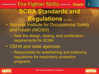 2
SCBA Standards and
Regulations (1 of 2)
• National Institute for Occupational Safety
and Health (NIOSH)
– Sets the design, testing, and certification
requirements for SCBA
• OSHA and state agencies
– Responsible for establishing and enforcing
regulations for respiratory protection
programs
 