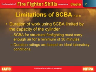 2
Limitations of SCBA (1 of 3)
• Duration of work using SCBA limited by
the capacity of the cylinder
– SCBA for structural firefighting must carry
enough air for a minimum of 30 minutes.
– Duration ratings are based on ideal laboratory
conditions.
 