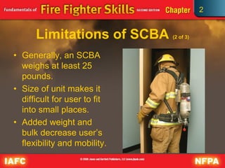 2
Limitations of SCBA (2 of 3)
• Generally, an SCBA
weighs at least 25
pounds.
• Size of unit makes it
difficult for user to fit
into small places.
• Added weight and
bulk decrease user’s
flexibility and mobility.
 