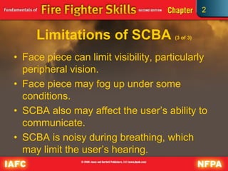 2
Limitations of SCBA (3 of 3)
• Face piece can limit visibility, particularly
peripheral vision.
• Face piece may fog up under some
conditions.
• SCBA also may affect the user’s ability to
communicate.
• SCBA is noisy during breathing, which
may limit the user’s hearing.
 