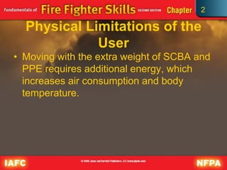 2
Physical Limitations of the
User
• Moving with the extra weight of SCBA and
PPE requires additional energy, which
increases air consumption and body
temperature.
 