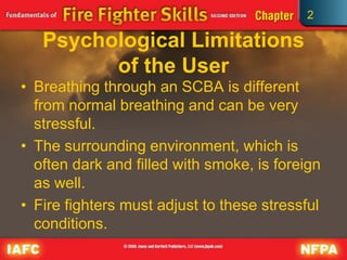 2
Psychological Limitations
of the User
• Breathing through an SCBA is different
from normal breathing and can be very
stressful.
• The surrounding environment, which is
often dark and filled with smoke, is foreign
as well.
• Fire fighters must adjust to these stressful
conditions.
 