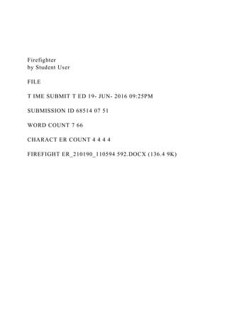 Firefighter
by Student User
FILE
T IME SUBMIT T ED 19- JUN- 2016 09:25PM
SUBMISSION ID 68514 07 51
WORD COUNT 7 66
CHARACT ER COUNT 4 4 4 4
FIREFIGHT ER_210190_110594 592.DOCX (136.4 9K)
 