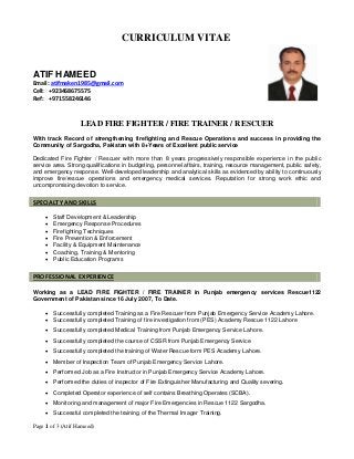 Page 1 of 3 (Atif Hameed)
CURRICULUM VITAE
ATIF HAMEED
Email: atifmaken1985@gmail.com
Cell: +923468675575
Ref: +971558246146
LEAD FIRE FIGHTER / FIRE TRAINER / RESCUER
With track Record of strengthening firefighting and Rescue Operations and success in providing the
Community of Sargodha, Pakistan with 8+Years of Excellent public service
Dedicated Fire Fighter / Rescuer with more than 8 years progressively responsible experience in the public
service area. Strong qualifications in budgeting, personnel affairs, training, resource management, public safety,
and emergency response. Well-developed leadership and analytical skills as evidenced by ability to continuously
improve fire/rescue operations and emergency medical services. Reputation for strong work ethic and
uncompromising devotion to service.
 Staff Development & Leadership
 Emergency Response Procedures
 Firefighting Techniques
 Fire Prevention & Enforcement
 Facility & Equipment Maintenance
 Coaching, Training & Mentoring
 Public Education Programs
Working as a LEAD FIRE FIGHTER / FIRE TRAINER in Punjab emergency services Rescue1122
Government of Pakistan since 16 July 2007, To Date.
 Successfully completed Training as a Fire Rescuer from Punjab Emergency Service Academy Lahore.
 Successfully completed Training of fire investigation from (PES) Academy Rescue 1122 Lahore
 Successfully completed Medical Training from Punjab Emergency Service Lahore.
 Successfully completed the course of CSSR from Punjab Emergency Service
 Successfully completed the training of Water Rescue form PES Academy Lahore.
 Member of Inspection Team of Punjab Emergency Service Lahore.
 Performed Job as a Fire Instructor in Punjab Emergency Service Academy Lahore.
 Performed the duties of inspector of Fire Extinguisher Manufacturing and Quality severing.
 Completed Operator experience of self contains Breathing Operates (SCBA).
 Monitoring and management of major Fire Emergencies in Rescue 1122 Sargodha.
 Successful completed the training of the Thermal Imager Training.
SPECIALTY AND SKILLS
PROFESSIONAL EXPERIENCE
 