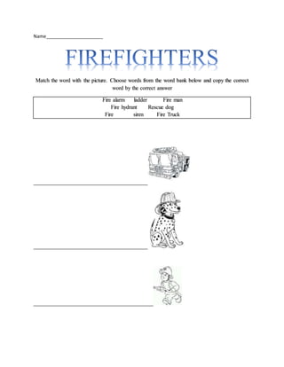 Name_______________________
Match the word with the picture. Choose words from the word bank below and copy the correct
word by the correct answer
Fire alarm ladder Fire man
Fire hydrant Rescue dog
Fire siren Fire Truck
_________________________________________
_________________________________________
___________________________________________